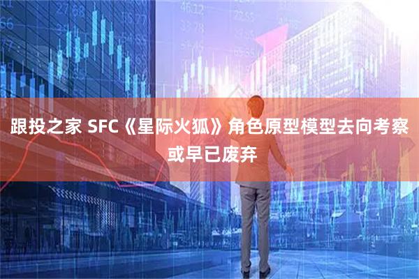 跟投之家 SFC《星际火狐》角色原型模型去向考察 或早已废弃