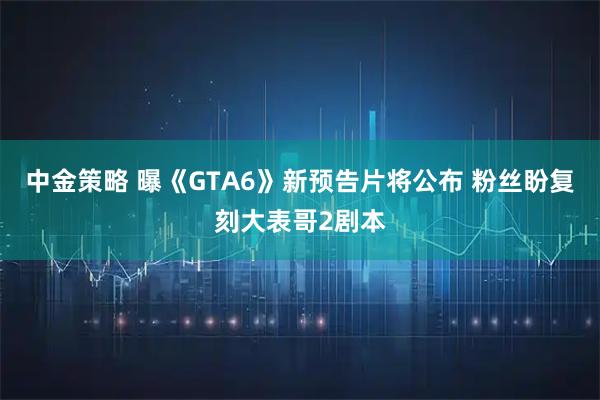 中金策略 曝《GTA6》新预告片将公布 粉丝盼复刻大表哥2剧本